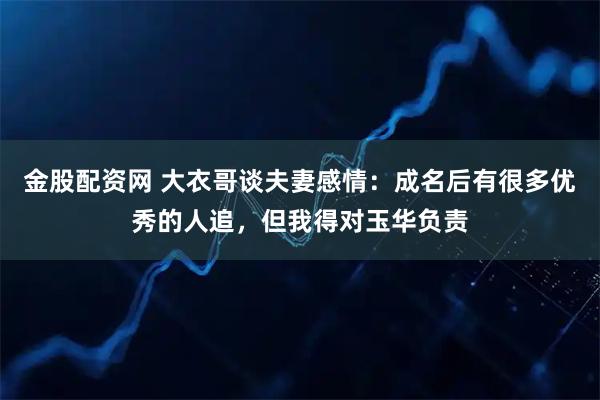 金股配资网 大衣哥谈夫妻感情：成名后有很多优秀的人追，但我得对玉华负责