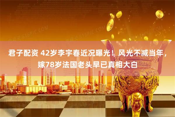 君子配资 42岁李宇春近况曝光！风光不减当年，嫁78岁法国老头早已真相大白