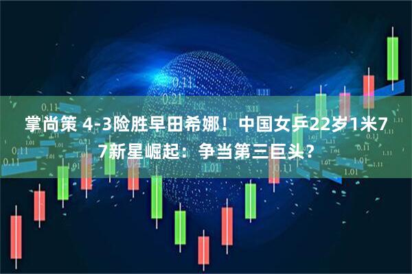 掌尚策 4-3险胜早田希娜！中国女乒22岁1米77新星崛起：争当第三巨头？