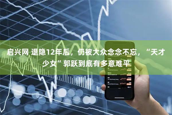 启兴网 退隐12年后，仍被大众念念不忘，“天才少女”郭跃到底有多意难平