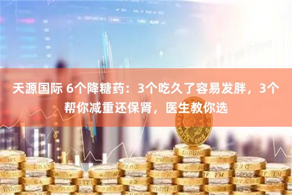 天源国际 6个降糖药：3个吃久了容易发胖，3个帮你减重还保肾，医生教你选