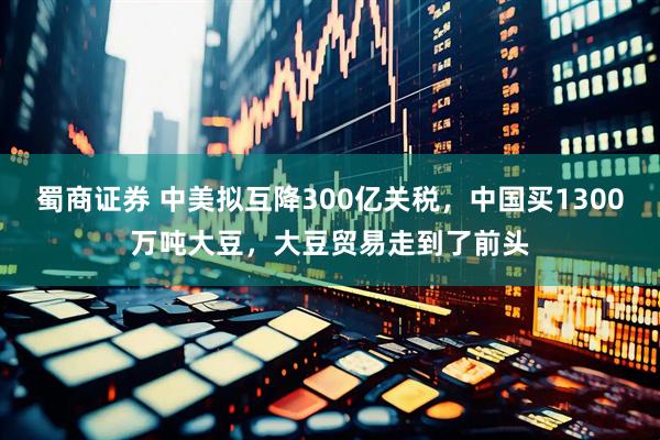 蜀商证券 中美拟互降300亿关税，中国买1300万吨大豆，大豆贸易走到了前头