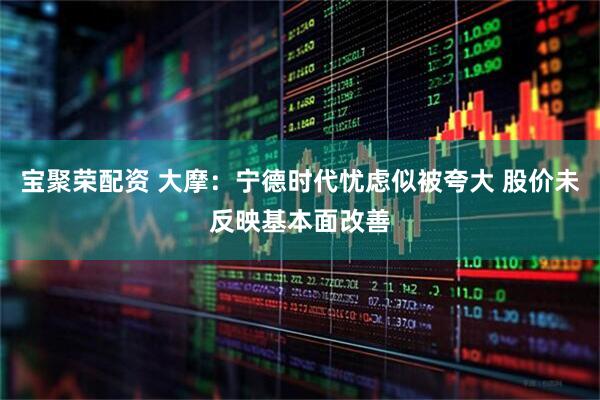 宝聚荣配资 大摩：宁德时代忧虑似被夸大 股价未反映基本面改善