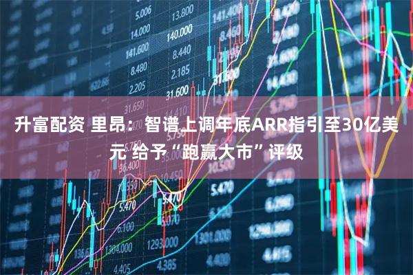 升富配资 里昂：智谱上调年底ARR指引至30亿美元 给予“跑赢大市”评级