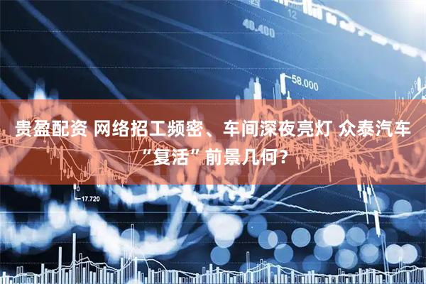 贵盈配资 网络招工频密、车间深夜亮灯 众泰汽车“复活”前景几何？