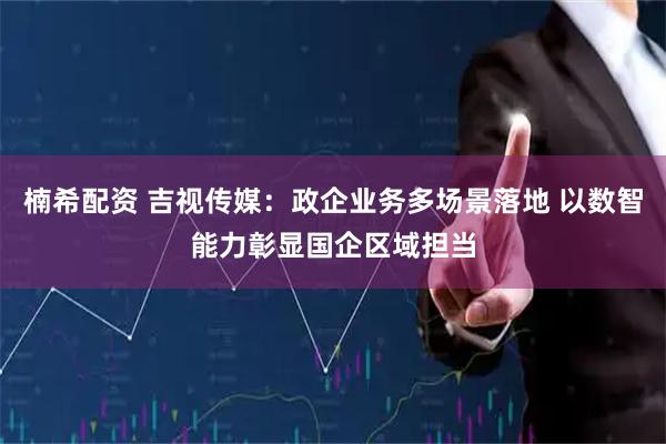 楠希配资 吉视传媒：政企业务多场景落地 以数智能力彰显国企区域担当
