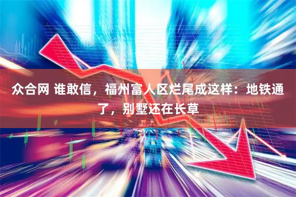众合网 谁敢信，福州富人区烂尾成这样：地铁通了，别墅还在长草