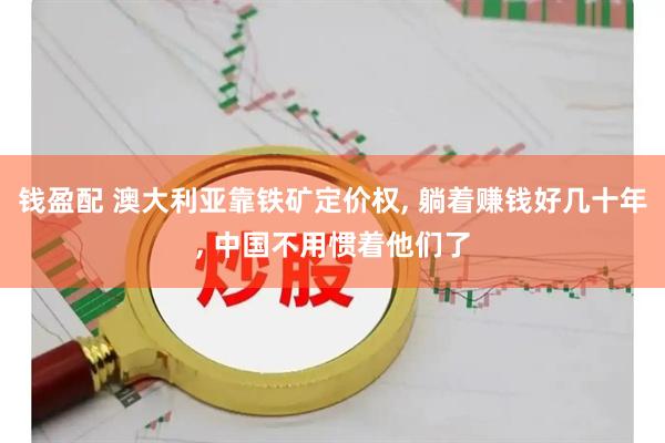 钱盈配 澳大利亚靠铁矿定价权, 躺着赚钱好几十年, 中国不用惯着他们了