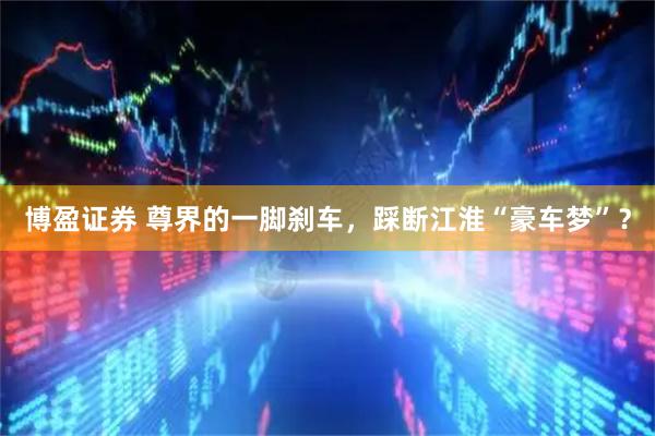 博盈证券 尊界的一脚刹车，踩断江淮“豪车梦”？