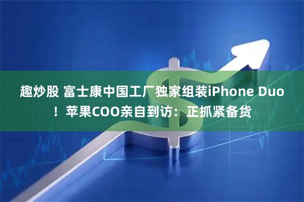 趣炒股 富士康中国工厂独家组装iPhone Duo！苹果COO亲自到访：正抓紧备货