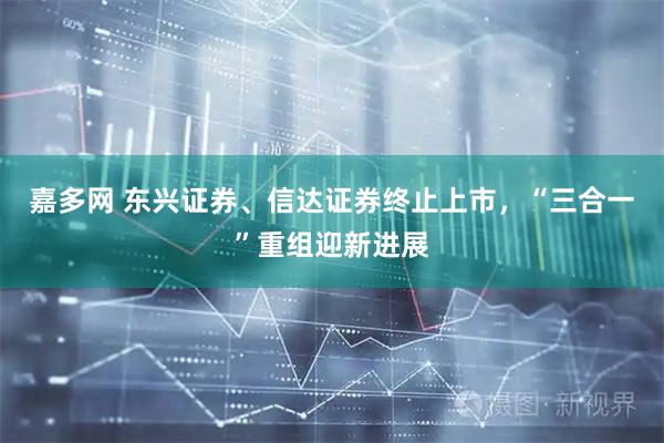 嘉多网 东兴证券、信达证券终止上市,“三合一”重组迎新进展