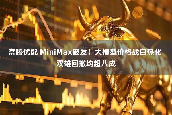 富腾优配 MiniMax破发！大模型价格战白热化 双雄回撤均超八成