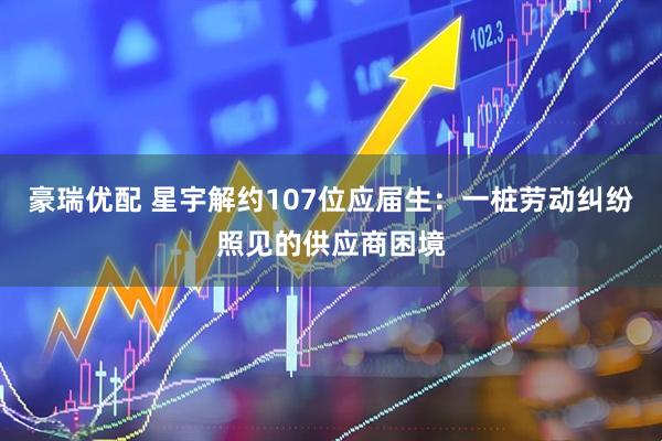 豪瑞优配 星宇解约107位应届生：一桩劳动纠纷照见的供应商困境
