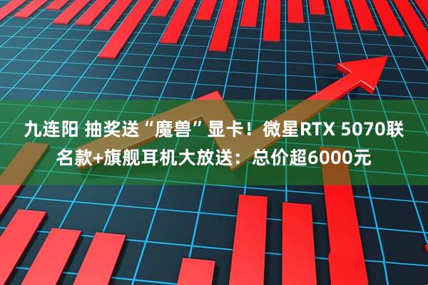 九连阳 抽奖送“魔兽”显卡！微星RTX 5070联名款+旗舰耳机大放送：总价超6000元