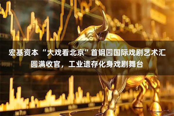 宏基资本 “大戏看北京”首钢园国际戏剧艺术汇圆满收官，工业遗存化身戏剧舞台