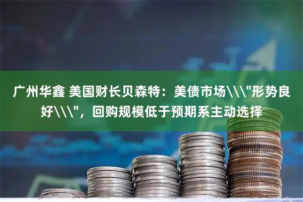 广州华鑫 美国财长贝森特：美债市场\＂形势良好\＂，回购规模低于预期系主动选择