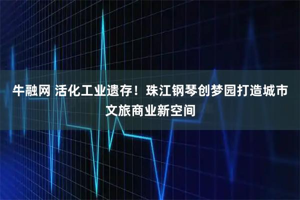 牛融网 活化工业遗存！珠江钢琴创梦园打造城市文旅商业新空间