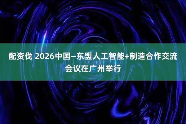 配资伐 2026中国—东盟人工智能+制造合作交流会议在广州举行