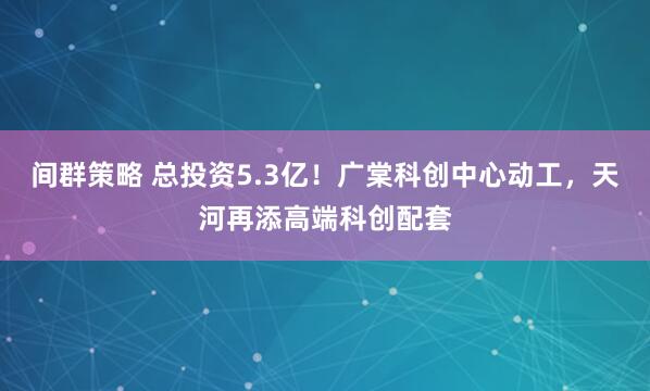 间群策略 总投资5.3亿！广棠科创中心动工，天河再添高端科创配套