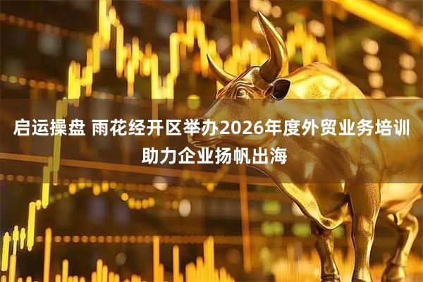 启运操盘 雨花经开区举办2026年度外贸业务培训 助力企业扬帆出海