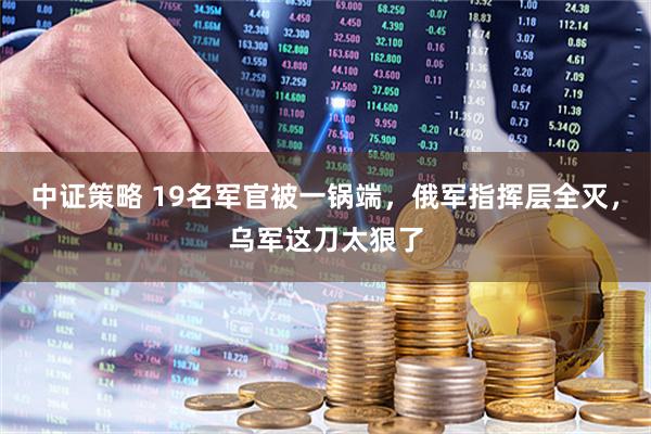 中证策略 19名军官被一锅端，俄军指挥层全灭，乌军这刀太狠了