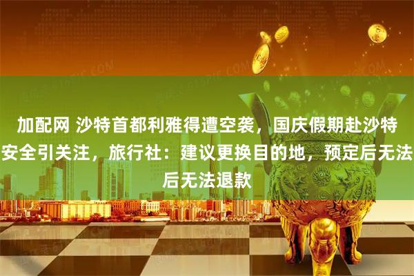 加配网 沙特首都利雅得遭空袭,国庆假期赴沙特旅游安全引关注,旅行社:建议更换目的地,预定后无法退款