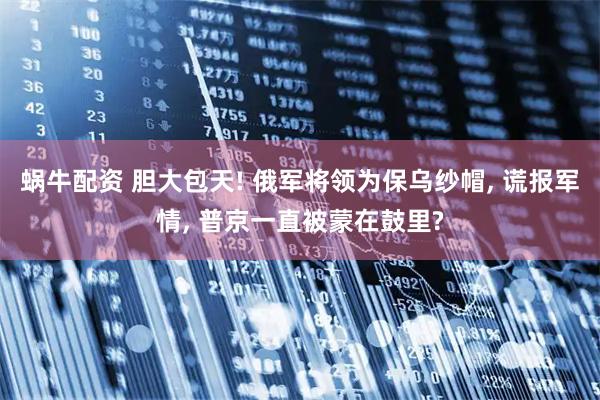 蜗牛配资 胆大包天! 俄军将领为保乌纱帽, 谎报军情, 普京一直被蒙在鼓里?